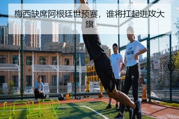 梅西缺席阿根廷世预赛，谁将扛起进攻大旗