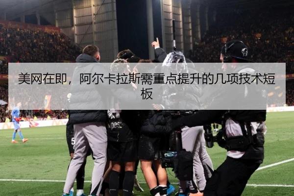 美网在即，阿尔卡拉斯需重点提升的几项技术短板